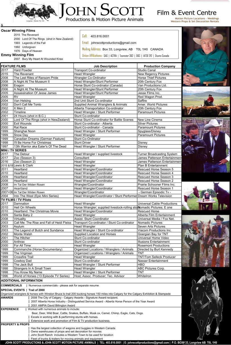 &  Oscar Winning Films 2015  The Revenant  2000   Lord Of The Rings  (shot in New Zealand) 1993   Legends of the Fall 1992   Unforgiven 1976   Days of Heaven Emmy Winning Film 2007   Bury My Heart At Wounded Knee FEATURE FILMS Job Description Production Company 2017Hard Powder Transport Co-ordinator Studio Canal 2015The Revenant Head Wrangler New Regency Pictures  2008The Last Rites of Ransom Pride Wrangler Co-Ordinator Horse Thief Pictures 2008A Night At The Museum II Head Wrangler/Stunt Performer 20th Century Fox 2006Eragon Horse Stunt Co-ordinator (Canada) Van Productions Ltd. 2006A Night At The Museum Head Wrangler/Stunt Performer 20th Century Fox 2005Assassination Of Jesse James Head Wrangler/Stunt Performer Jesse Films Inc. 2005RV Head Wrangler  Red Wagon Prod. 2004Van Helsing 2nd Unit Stunt Co-ordinator Saffire 2002Don't Call Me Tonto Supplied Animal Wranglers & AnimalsAmer. World Pictures 2002X Men 2 Alberta Transportation Co-ordinator 20th Century Fox 2002Timeline Head Wrangler / Stunt Performer Paramount Pictures 200124 Hours (shot in B.C.) Stunt Co-ordinator 2000Lord Of The Rings (shot in NewZealand)Horse Stunt Co-ordinator for Battle ScenesNew Line Cinema 2000Exit Wounds Stunt Co-ordinator - Alberta Silver Pictures 2000Rat Race Stunt Co-ordinator - Canada Paramount Pictures 1999Shanghai Noon Head Wrangler / Stunt Performer Spyglass/Disney 1999Snow Day Head Wrangler Paramount Pictures 1999Canadian Dreams (German Feature)Stunt Co-Ordinator 1998I'll Be Home For Christmas Stunt Driver Disney 199713th Warrior aka Eater's Of The DeadHead Wrangler / Stunt Performer Disney MINI / TV SERIES 2017The Detour Head Wrangler / supplied livestock Turner Broadcasting System 2017Zoo (Season 3) Consultant James Patterson Entertainment 2016Zoo (Season 2) Head Wrangler James Patterson Entertainment 2015 &18 Lewis & Clark Head Wrangler Plan B Entertainment 2011Heartland Head Wrangler/Coordinator Rescued Horse Season 5 2010Heartland Head Wrangler/Coordinator Rescued Horse Season 4 2009Heartland Head Wrangler/Coordinator Rescued Horse Season 3 2008Heartland Head Wrangler/Coordinator Rescued Horse Season 2 2008Im Tal Der Wilden Rosen Wrangler/Coordinator Prairie Schooner Films Inc. 2007Heartland Head Wrangler/Coordinator Rescued Horse Season 1 2007+06 Im Tal Der Wilden Rosen Wrangler/Coordinator  - German Episodic Tv - 2004Into The West (Epic Mini Series) Head Wrangler/Coordinator / Stunt Performer Dream Works Television TV FILMS / TV Pilots 2017Damnation Head Wrangler Universal Cable Productions 2010Hell On Wheels Horse Wrangler; supplied livestock-rolling stock Nomadic Pictures; E one 2010Heartland: The Christmas Movie Head Wrangler/Coordinator Rescued Horse 2009Santa Baby 2 Head Wrangler Alberta Film Entertainment 2008Virtuality Assist. Stunt Coordinator Universal Media / Fox Net. 2003Call Me: The Rise and Fall of Heidi FleissTransport Co-ordinator / Stunt Co-ordinatorNomadic Pictures 2003Asylum Head Wrangler Seven Arts Pictures 2003The Legend of Butch and SundanceHead Wrangler / Stunt Co-ordinator Viacom Productions Inc. 2002Monte Walsh Supplied Location and Horses Goergian Bay for TNT 2001The Hitcher Stunt Co-ordinator Universal Home Video 2000Anthrax Stunt Co-ordinator Illusions Entertainment 2000For All Time Head Wrangler Rosemont Productions 1999Commanche (Horse Documentary)Organized Locations / Wranglers / AnimalsDirected by Burt Kennedy 1999The Virginian Organized Locations / Wranglers / AnimalsTNT 1999Crossfire Trail Head Wrangler TNT/Tom Selleck Producer 1999Cowboy Dad Stunt Co-ordinator Nasser Entertainment 1998The Jack Bull Head Wrangler / Stunt Performer HBO 1998Strangers In A Small Town Head Wrangler ABC Pictures Corp. 1998You Know My Name Head Wrangler / Stunt Performer TNT 1996World of Horses (13 Episode TV Series)Host; Assoc. Producer; Tec. AdvisorWhiteIron ADDITIONAL INFORMATION COMMERCIALS      |  Numerous commercials - please ask for separate resume  SPECIAL EVENTS  |  Trail of 2000 Organized wranglers & horses with Winston Bruce to trail 200 bucking horses 150 miles into Calgary for the Calgary Exhibition & Stampede AWARDS                  |  2001 AMPIA David Billington Award EXPERIENCE         |  Worked with numerous animals to include:                          Bear, Deer, Wild Boar, Cattle, Snakes, Buffalo, Musk ox, Camel, Chimp, Eagle, Cats, Dogs.                   |  Excels in working with & performing stunts with horses.                  |  Extensive work and promotion of Film & TV production business. PROPERTY & PROPS                  |  Has the largest collection of wagons and buggies in Western Canada                  |  Owns warehouses of props and set decoration for movies                  |  John Scott Ranch  includes a Western Town to be used for location                  |  Fleet of trucks & trailers for moving animals and equipment       JOHN SCOTT PRODUCTIONS & JOHN SCOTT MOTION PICTURE ANIMALS  |  TEL: 403.816.0001  | E: info@johnscottproductions.com |  P.O. BOX# 33, Longview AB  T0L 1H0                  |  2008 The City of Calgary - Calgary Awards - Signature Award recipient.                  |  2007 Alberta Horse Industry - Distinguished Service Award - Alberta Horse Person of the Year Award Cell:     403.816.0001 Email:   info@johnscottproductions.com Mailing Address:  Box 33, Longview, AB    T0L 1H0   CANADA Union Affiliations:  SAG  |  ACTRA  |  Teamster 362  |  DGC  |  IATSE 212  |  Stunts Canada